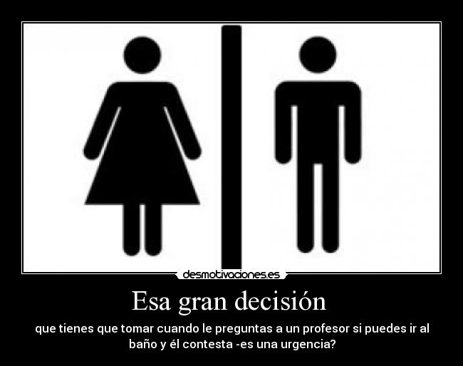 Esa gran decisión - que tienes que tomar cuando le preguntas a un profesor si puedes ir al
baño y él contesta -es una urgencia?