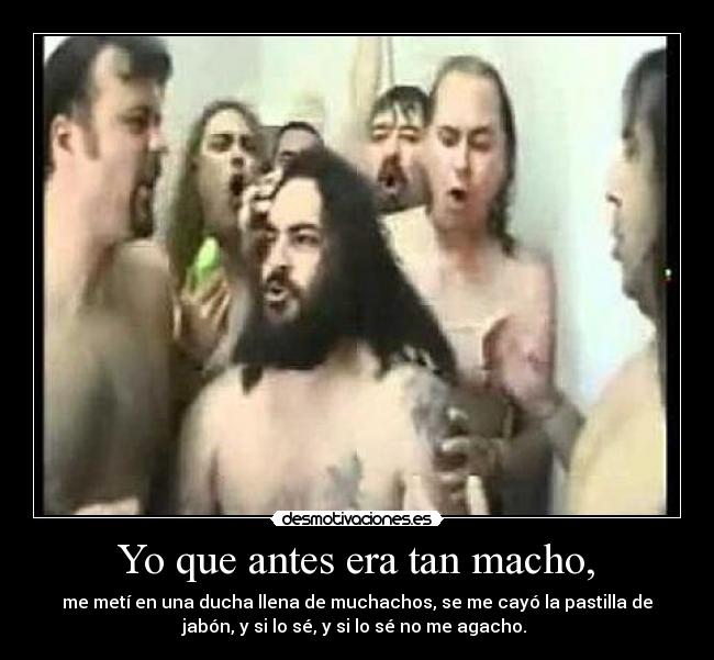 Yo que antes era tan macho, - me metí en una ducha llena de muchachos, se me cayó la pastilla de
jabón, y si lo sé, y si lo sé no me agacho.
