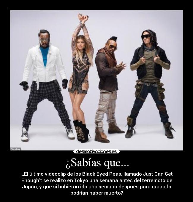 ¿Sabías que... - ...El último videoclip de los Black Eyed Peas, llamado Just Can Get
Enought se realizó en Tokyo una semana antes del terremoto de
Japón, y que si hubieran ido una semana después para grabarlo
podrían haber muerto?
