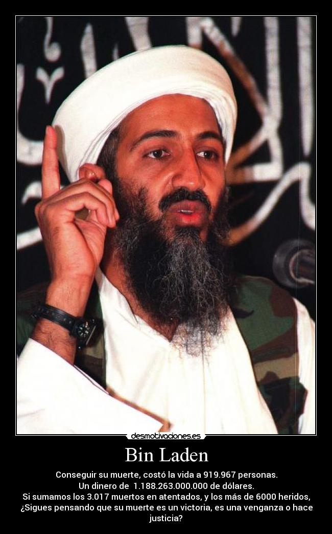 Bin Laden - Conseguir su muerte, costó la vida a 919.967 personas.
Un dinero de  1.188.263.000.000 de dólares.
Si sumamos los 3.017 muertos en atentados, y los más de 6000 heridos,
¿Sigues pensando que su muerte es un victoria, es una venganza o hace justicia?