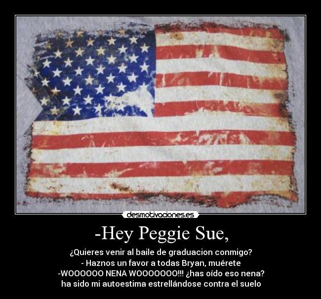 -Hey Peggie Sue, - ¿Quieres venir al baile de graduacion conmigo?
- Haznos un favor a todas Bryan, muérete
-WOOOOOO NENA WOOOOOOO!!! ¿has oído eso nena?
ha sido mi autoestima estrellándose contra el suelo