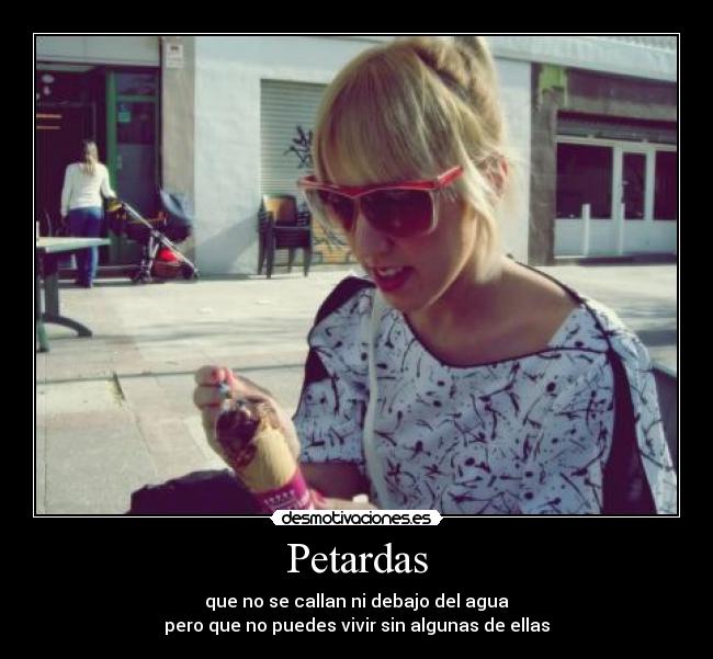 Petardas - que no se callan ni debajo del agua
pero que no puedes vivir sin algunas de ellas