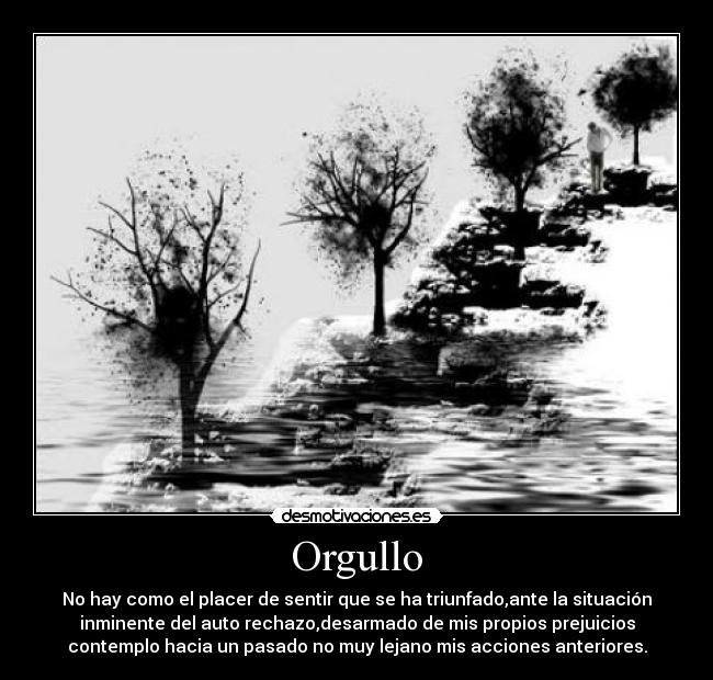 Orgullo - No hay como el placer de sentir que se ha triunfado,ante la situación
inminente del auto rechazo,desarmado de mis propios prejuicios
contemplo hacia un pasado no muy lejano mis acciones anteriores.