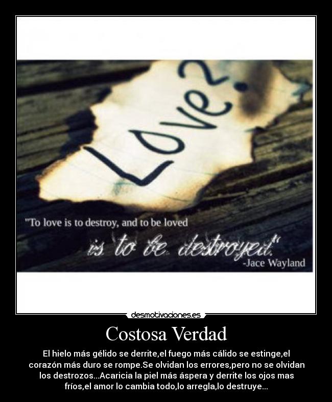 Costosa Verdad - El hielo más gélido se derrite,el fuego más cálido se estinge,el
corazón más duro se rompe.Se olvidan los errores,pero no se olvidan
los destrozos...Acaricia la piel más áspera y derrite los ojos mas
fríos,el amor lo cambia todo,lo arregla,lo destruye...