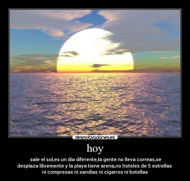 hoy - sale el sol,es un día diferente,la gente no lleva correas,se
desplaza libremente y la playa tiene arena,no hoteles de 5 estrellas
ni compresas ni sandias ni cigarros ni botellas