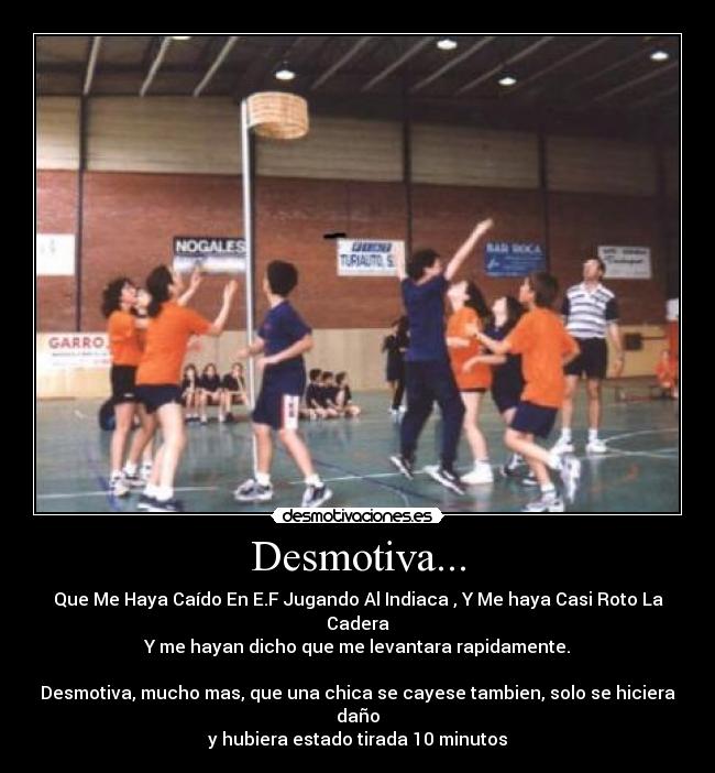 Desmotiva... - Que Me Haya Caído En E.F Jugando Al Indiaca , Y Me haya Casi Roto La Cadera
Y me hayan dicho que me levantara rapidamente.
Desmotiva, mucho mas, que una chica se cayese tambien, solo se hiciera daño
y hubiera estado tirada 10 minutos