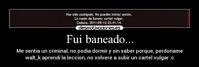 Fui baneado... - Me sentia un criminal, no podia dormir y sin saber porque, perdoname
walt_k aprendi la leccion, no volvere a subir un cartel vulgar :c
