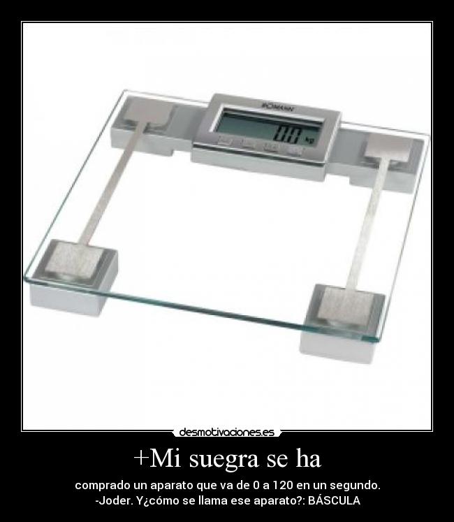 +Mi suegra se ha - comprado un aparato que va de 0 a 120 en un segundo.
-Joder. Y¿cómo se llama ese aparato?: BÁSCULA