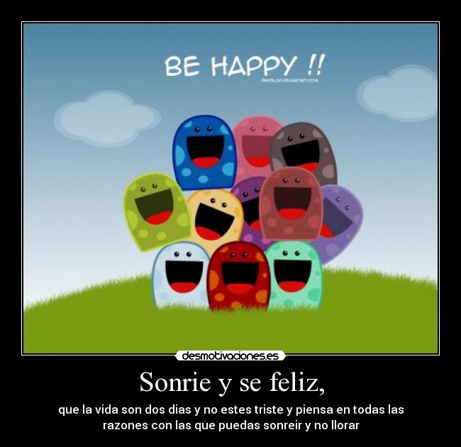 Sonrie y se feliz, - que la vida son dos dias y no estes triste y piensa en todas las
razones con las que puedas sonreir y no llorar