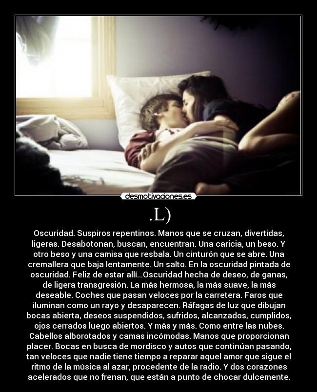 .L) - Oscuridad. Suspiros repentinos. Manos que se cruzan, divertidas,
ligeras. Desabotonan, buscan, encuentran. Una caricia, un beso. Y
otro beso y una camisa que resbala. Un cinturón que se abre. Una
cremallera que baja lentamente. Un salto. En la oscuridad pintada de
oscuridad. Feliz de estar allí...Oscuridad hecha de deseo, de ganas,
de ligera transgresión. La más hermosa, la más suave, la más
deseable. Coches que pasan veloces por la carretera. Faros que
iluminan como un rayo y desaparecen. Ráfagas de luz que dibujan
bocas abierta, deseos suspendidos, sufridos, alcanzados, cumplidos,
ojos cerrados luego abiertos. Y más y más. Como entre las nubes.
Cabellos alborotados y camas incómodas. Manos que proporcionan
placer. Bocas en busca de mordisco y autos que continúan pasando,
tan veloces que nadie tiene tiempo a reparar aquel amor que sigue el
ritmo de la música al azar, procedente de la radio. Y dos corazones
acelerados que no frenan, que están a punto de chocar dulcemente.