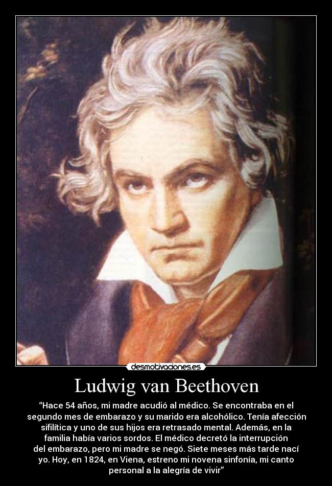 Ludwig van Beethoven - “Hace 54 años, mi madre acudió al médico. Se encontraba en el
segundo mes de embarazo y su marido era alcohólico. Tenía afección
sifilítica y uno de sus hijos era retrasado mental. Además, en la
familia había varios sordos. El médico decretó la interrupción
del embarazo, pero mi madre se negó. Siete meses más tarde nací
yo. Hoy, en 1824, en Viena, estreno mi novena sinfonía, mi canto
personal a la alegría de vivir”