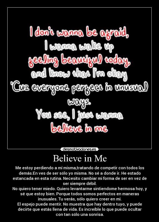 Believe in Me - Me estoy perdiendo a mí misma,tratando de competir con todos los
demás.En ves de ser sólo yo misma. No sé a donde ir. He estado
estancada en esta rutina. Necesito cambiar mi forma de ser en vez de
ser siempre débil.
No quiero tener miedo. Quiero levantarme sintiendome hermosa hoy, y
sé que estoy bien. Porque todos somos perfectos en maneras
inusuales. Tu verás, sólo quiero creer en mi.
El espejo puede mentir. No muestra que hay dentro tuyo, y puede
decirte que estás llena de vida. Es increíble lo que puede ocultar
con tan sólo una sonrisa.