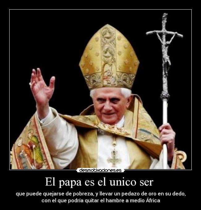 El papa es el unico ser - que puede quejarse de pobreza, y llevar un pedazo de oro en su dedo,
con el que podría quitar el hambre a medio África