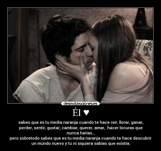 Él ♥ - sabes que es tu media naranja cuando te hace reír, llorar, ganar,
perder, sentir, gustar, cambiar, querer, amar, hacer locuras que
nunca harías...
pero sobretodo sabes que es tu media naranja cuando te hace descubrir
un mundo nuevo y tu ni siquiera sabias que existía.
