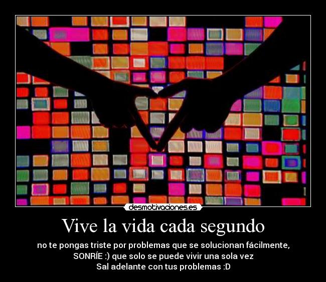 Vive la vida cada segundo - no te pongas triste por problemas que se solucionan fácilmente,
SONRÍE :) que solo se puede vivir una sola vez
Sal adelante con tus problemas :D