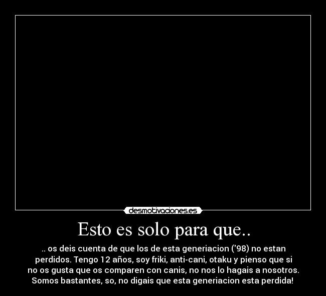 Esto es solo para que.. - .. os deis cuenta de que los de esta generiacion (98) no estan
perdidos. Tengo 12 años, soy friki, anti-cani, otaku y pienso que si
no os gusta que os comparen con canis, no nos lo hagais a nosotros.
Somos bastantes, so, no digais que esta generiacion esta perdida! 