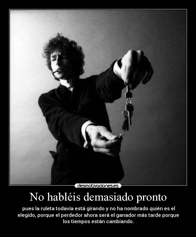 No habléis demasiado pronto - pues la ruleta todavía está girando y no ha nombrado quién es el
elegido, porque el perdedor ahora será el ganador más tarde porque
los tiempos están cambiando.