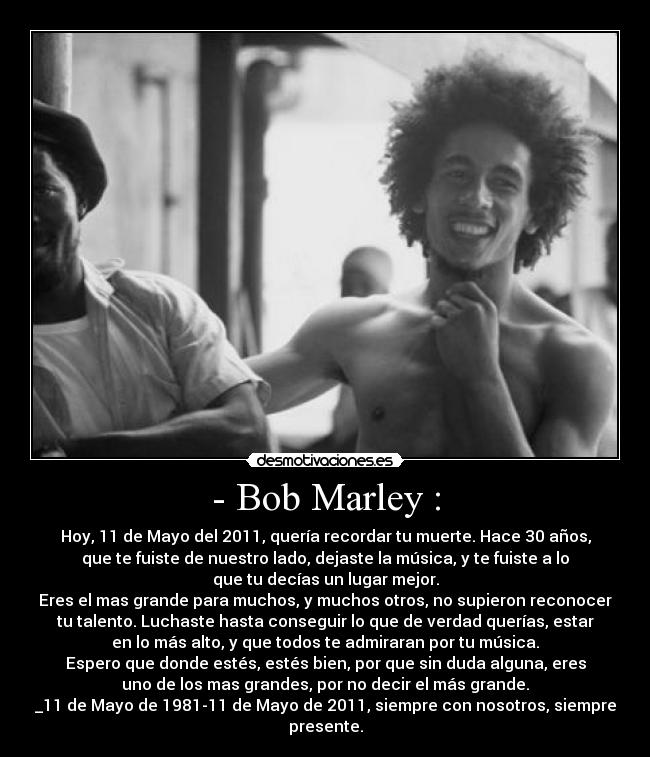 - Bob Marley : - Hoy, 11 de Mayo del 2011, quería recordar tu muerte. Hace 30 años,
que te fuiste de nuestro lado, dejaste la música, y te fuiste a lo
que tu decías un lugar mejor.
Eres el mas grande para muchos, y muchos otros, no supieron reconocer
tu talento. Luchaste hasta conseguir lo que de verdad querías, estar
en lo más alto, y que todos te admiraran por tu música.
Espero que donde estés, estés bien, por que sin duda alguna, eres
uno de los mas grandes, por no decir el más grande.
_11 de Mayo de 1981-11 de Mayo de 2011, siempre con nosotros, siempre
presente.