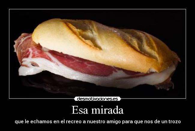 Esa mirada - que le echamos en el recreo a nuestro amigo para que nos de un trozo