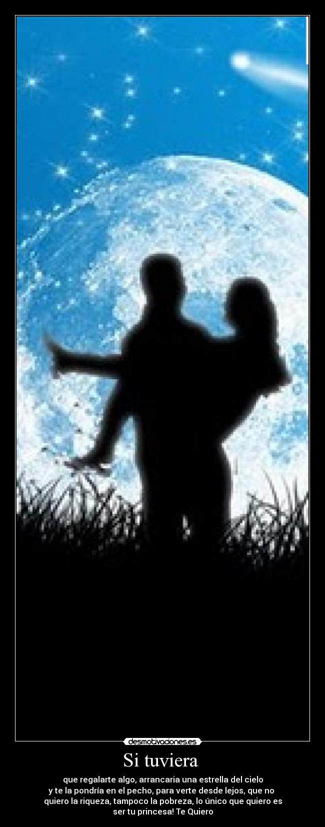 Si tuviera - que regalarte algo, arrancaria una estrella del cielo
y te la pondría en el pecho, para verte desde lejos, que no
quiero la riqueza, tampoco la pobreza, lo único que quiero es
ser tu princesa! Te Quiero