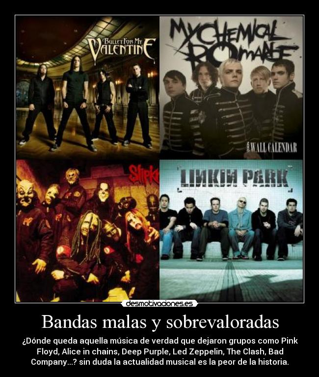 Bandas malas y sobrevaloradas - ¿Dónde queda aquella música de verdad que dejaron grupos como Pink
Floyd, Alice in chains, Deep Purple, Led Zeppelin, The Clash, Bad
Company...? sin duda la actualidad musical es la peor de la historia.