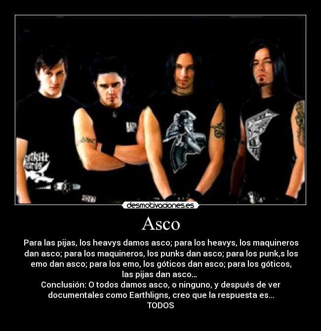 Asco - Para las pijas, los heavys damos asco; para los heavys, los maquineros
dan asco; para los maquineros, los punks dan asco; para los punk,s los
emo dan asco; para los emo, los góticos dan asco; para los góticos,
las pijas dan asco… 
Conclusión: O todos damos asco, o ninguno, y después de ver
documentales como Earthligns, creo que la respuesta es...
TODOS

