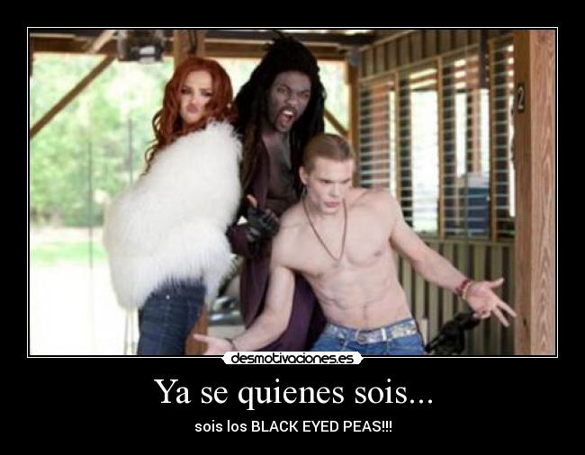 Ya se quienes sois... - sois los BLACK EYED PEAS!!!