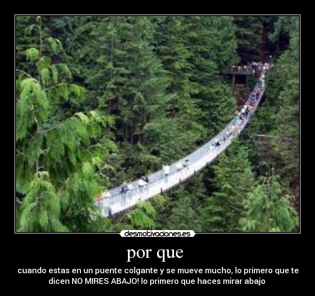 por que - cuando estas en un puente colgante y se mueve mucho, lo primero que te
dicen NO MIRES ABAJO! lo primero que haces mirar abajo