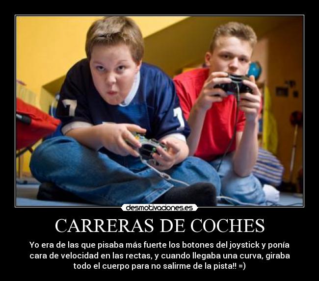 CARRERAS DE COCHES - Yo era de las que pisaba más fuerte los botones del joystick y ponía
cara de velocidad en las rectas, y cuando llegaba una curva, giraba
todo el cuerpo para no salirme de la pista!! =)