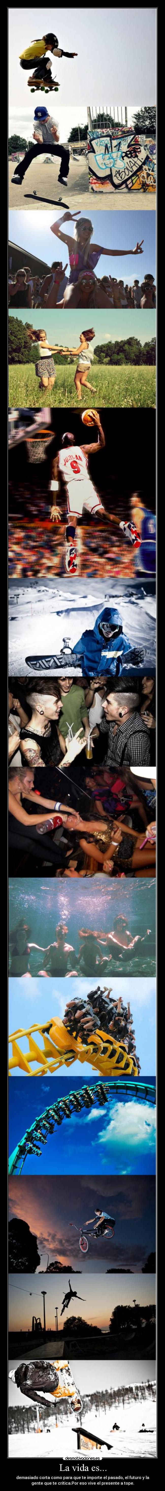 La vida es... - demasiado corta como para que te importe el pasado, el futuro y la
gente que te critica.Por eso vive el presente a tope.