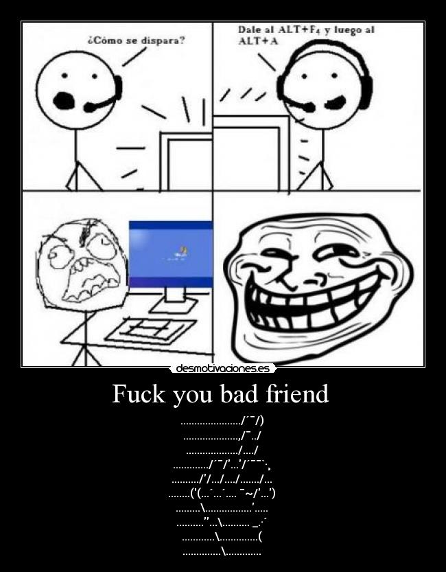 Fuck you bad friend  - ....................../´¯/) 
....................,/¯../ 
.................../..../ 
............./´¯/.../´¯¯`·¸ 
..........//.../..../......./... 
........((...´...´.... ¯~/...) 
.........\...................... 
.............\.......... _.·´ 
............\..............( 
..............\............. 