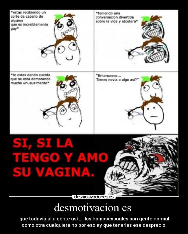 desmotivacion es  - que todavía alla gente así ...  los homosexsuales son gente normal
como otra cualquiera no por eso ay que tenerles ese desprecio 