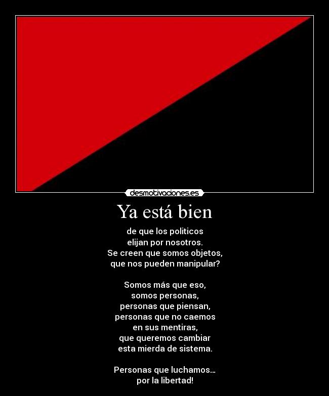 Ya está bien - de que los politicos
elijan por nosotros.
Se creen que somos objetos,
que nos pueden manipular?

Somos más que eso,
somos personas,
personas que piensan,
personas que no caemos
en sus mentiras,
que queremos cambiar
esta mierda de sistema.

Personas que luchamos…
por la libertad!