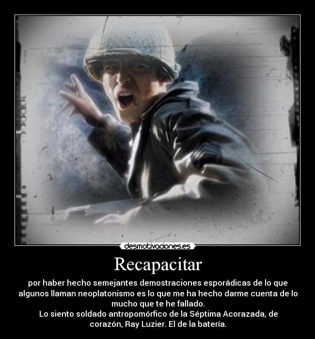 Recapacitar - por haber hecho semejantes demostraciones esporádicas de lo que
algunos llaman neoplatonismo es lo que me ha hecho darme cuenta de lo
mucho que te he fallado.
Lo siento soldado antropomórfico de la Séptima Acorazada, de
corazón, Ray Luzier. El de la batería.