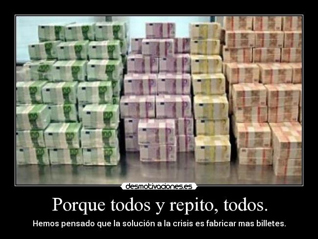 Porque todos y repito, todos. - Hemos pensado que la solución a la crisis es fabricar mas billetes.