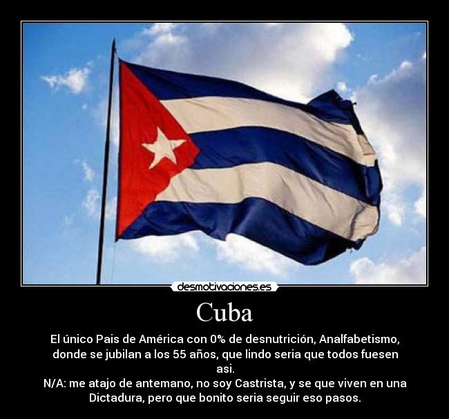 Cuba - El único Pais de América con 0% de desnutrición, Analfabetismo,
donde se jubilan a los 55 años, que lindo seria que todos fuesen
asi.
N/A: me atajo de antemano, no soy Castrista, y se que viven en una
Dictadura, pero que bonito seria seguir eso pasos.