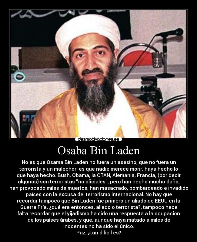 Osaba Bin Laden - No es que Osama Bin Laden no fuera un asesino, que no fuera un
terrorista y un malechor, es que nadie merece morir, haya hecho lo
que haya hecho. Bush, Obama, la OTAN, Alemania, Francia, (por decir
algunos) son terroristas no oficiales, pero han hecho mucho daño,
han provocado miles de muertos, han masacrado, bombardeado e invadido
países con la excusa del terrorismo internacional. No hay que
recordar tampoco que Bin Laden fue primero un aliado de EEUU en la
Guerra Fría, ¿qué era entonces, aliado o terrorista?, tampoco hace
falta recordar que el yijadismo ha sido una respuesta a la ocupación
de los países árabes, y que, aunque haya matado a miles de
inocentes no ha sido el único.
Paz, ¿tan difícil es?