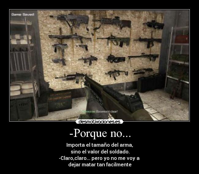 -Porque no... - Importa el tamaño del arma,
 sino el valor del soldado.
-Claro,claro... pero yo no me voy a 
dejar matar tan facilmente