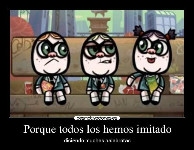 Porque todos los hemos imitado - diciendo muchas palabrotas