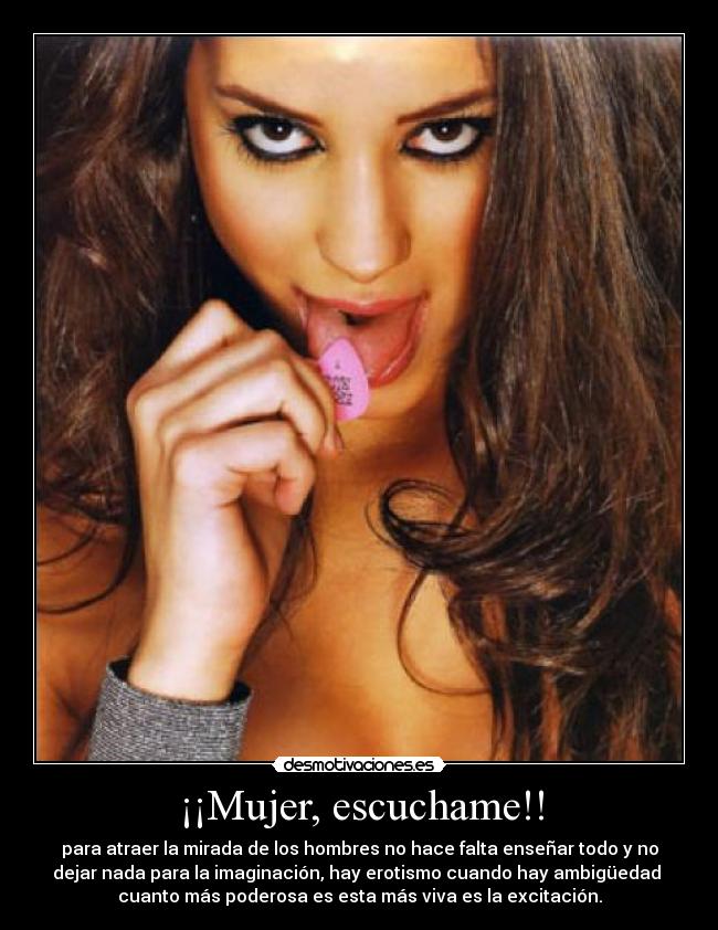 ¡¡Mujer, escuchame!! - para atraer la mirada de los hombres no hace falta enseñar todo y no
dejar nada para la imaginación, hay erotismo cuando hay ambigüedad
cuanto más poderosa es esta más viva es la excitación.