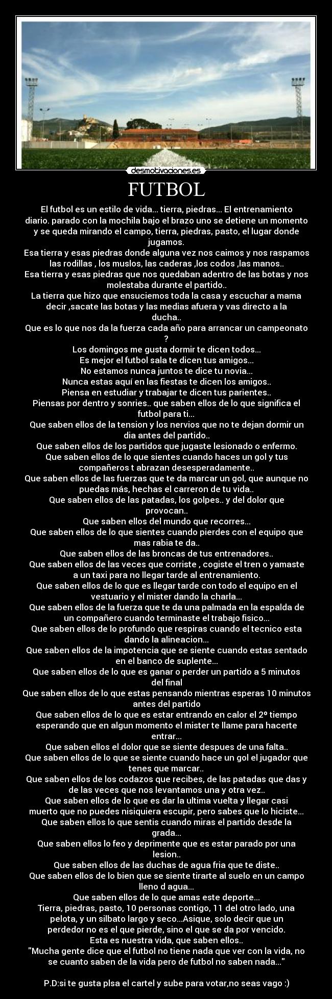 FUTBOL - El futbol es un estilo de vida... tierra, piedras... El entrenamiento
diario. parado con la mochila bajo el brazo uno se detiene un momento
y se queda mirando el campo, tierra, piedras, pasto, el lugar donde
jugamos.
Esa tierra y esas piedras donde alguna vez nos caimos y nos raspamos
las rodillas , los muslos, las caderas ,los codos ,las manos..
Esa tierra y esas piedras que nos quedaban adentro de las botas y nos
molestaba durante el partido..
La tierra que hizo que ensuciemos toda la casa y escuchar a mama
decir ,sacate las botas y las medias afuera y vas directo a la
ducha..
Que es lo que nos da la fuerza cada año para arrancar un campeonato
?
Los domingos me gusta dormir te dicen todos...
Es mejor el futbol sala te dicen tus amigos...
No estamos nunca juntos te dice tu novia...
Nunca estas aquí en las fiestas te dicen los amigos..
Piensa en estudiar y trabajar te dicen tus parientes..
Piensas por dentro y sonries.. que saben ellos de lo que significa el
futbol para ti...
Que saben ellos de la tension y los nervios que no te dejan dormir un
dia antes del partido..
Que saben ellos de los partidos que jugaste lesionado o enfermo.
Que saben ellos de lo que sientes cuando haces un gol y tus
compañeros t abrazan desesperadamente..
Que saben ellos de las fuerzas que te da marcar un gol, que aunque no
puedas más, hechas el carreron de tu vida..
Que saben ellos de las patadas, los golpes.. y del dolor que
provocan..
Que saben ellos del mundo que recorres...
Que saben ellos de lo que sientes cuando pierdes con el equipo que
mas rabia te da..
Que saben ellos de las broncas de tus entrenadores..
Que saben ellos de las veces que corriste , cogiste el tren o yamaste
a un taxi para no llegar tarde al entrenamiento.
Que saben ellos de lo que es llegar tarde con todo el equipo en el
vestuario y el mister dando la charla...
Que saben ellos de la fuerza que te da una palmada en la espalda de
un compañero cuando terminaste el trabajo fisico...
Que saben ellos de lo profundo que respiras cuando el tecnico esta
dando la alineacion...
Que saben ellos de la impotencia que se siente cuando estas sentado
en el banco de suplente...
Que saben ellos de lo que es ganar o perder un partido a 5 minutos
del final
Que saben ellos de lo que estas pensando mientras esperas 10 minutos
antes del partido
Que saben ellos de lo que es estar entrando en calor el 2º tiempo
esperando que en algun momento el mister te llame para hacerte
entrar...
Que saben ellos el dolor que se siente despues de una falta..
Que saben ellos de lo que se siente cuando hace un gol el jugador que
tenes que marcar..
Que saben ellos de los codazos que recibes, de las patadas que das y
de las veces que nos levantamos una y otra vez..
Que saben ellos de lo que es dar la ultima vuelta y llegar casi
muerto que no puedes nisiquiera escupir, pero sabes que lo hiciste...
Que saben ellos lo que sentis cuando miras el partido desde la
grada...
Que saben ellos lo feo y deprimente que es estar parado por una
lesion..
Que saben ellos de las duchas de agua fria que te diste..
Que saben ellos de lo bien que se siente tirarte al suelo en un campo
lleno d agua...
Que saben ellos de lo que amas este deporte...
Tierra, piedras, pasto, 10 personas contigo, 11 del otro lado, una
pelota, y un silbato largo y seco...Asique, solo decir que un
perdedor no es el que pierde, sino el que se da por vencido.
Esta es nuestra vida, que saben ellos..
Mucha gente dice que el futbol no tiene nada que ver con la vida, no
se cuanto saben de la vida pero de futbol no saben nada...

P.D:si te gusta plsa el cartel y sube para votar,no seas vago :)