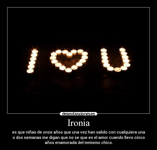 Ironia - es que niñas de onze años que una vez han salido con cualquiera una
o dos semanas me digan que no se que es el amor cuando llevo cinco
años enamorada del mmismo chico.