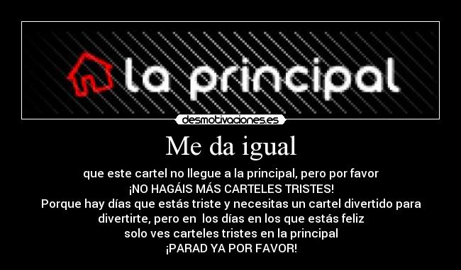 Me da igual - que este cartel no llegue a la principal, pero por favor
¡NO HAGÁIS MÁS CARTELES TRISTES!
Porque hay días que estás triste y necesitas un cartel divertido para
divertirte, pero en los días en los que estás feliz
solo ves carteles tristes en la principal
¡PARAD YA POR FAVOR!