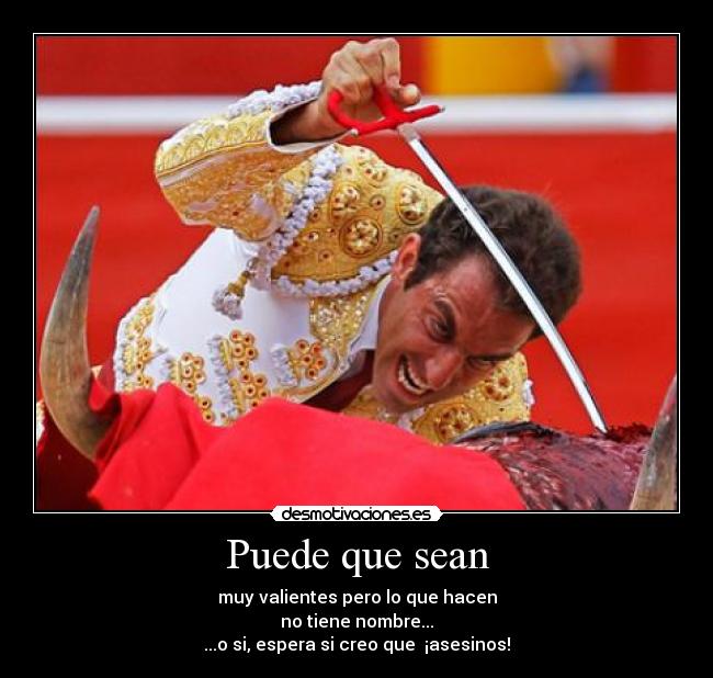 Puede que sean - muy valientes pero lo que hacen
no tiene nombre...
...o si, espera si creo que  ¡asesinos!