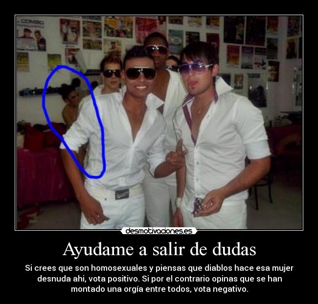 Ayudame a salir de dudas - Si crees que son homosexuales y piensas que diablos hace esa mujer
desnuda ahi, vota positivo. Si por el contrario opinas que se han
montado una orgía entre todos, vota negativo.