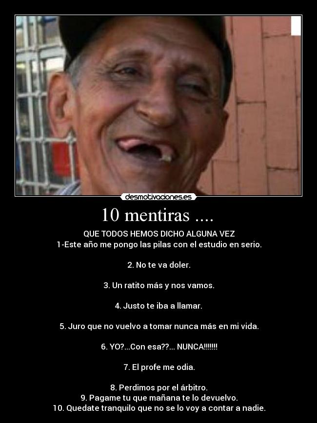 10 mentiras ....  - QUE TODOS HEMOS DICHO ALGUNA VEZ
1-Este año me pongo las pilas con el estudio en serio.

2. No te va doler.

3. Un ratito más y nos vamos.

4. Justo te iba a llamar.

5. Juro que no vuelvo a tomar nunca más en mi vida.

6. YO?...Con esa??... NUNCA!!!!!!!

7. El profe me odia.

8. Perdimos por el árbitro.
9. Pagame tu que mañana te lo devuelvo.
10. Quedate tranquilo que no se lo voy a contar a nadie.