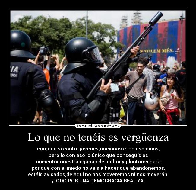 Lo que no tenéis es vergüenza - cargar a si contra jóvenes,ancianos e incluso niños,
pero lo con eso lo único que conseguís es
aumentar nuestras ganas de luchar y plantaros cara
por que con el miedo no vais a hacer que abandonemos,
estáis avisados,de aquí no nos moveremos ni nos moverán.
¡TODO POR UNA DEMOCRACIA REAL YA!
