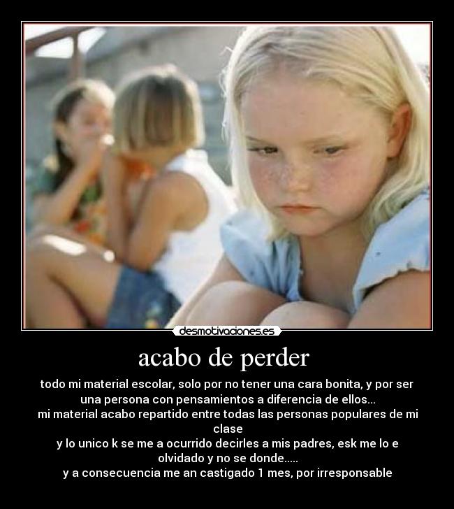 acabo de perder - todo mi material escolar, solo por no tener una cara bonita, y por ser
una persona con pensamientos a diferencia de ellos...
mi material acabo repartido entre todas las personas populares de mi
clase
y lo unico k se me a ocurrido decirles a mis padres, esk me lo e
olvidado y no se donde.....
y a consecuencia me an castigado 1 mes, por irresponsable