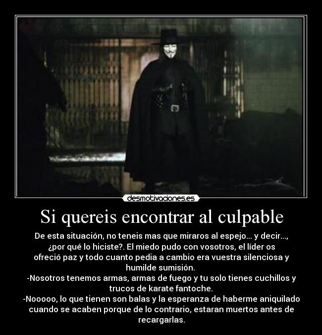 Si quereis encontrar al culpable - De esta situación, no teneis mas que miraros al espejo... y decir...,
¿por qué lo hiciste?. El miedo pudo con vosotros, el líder os
ofreció paz y todo cuanto pedia a cambio era vuestra silenciosa y
humilde sumisión.
-Nosotros tenemos armas, armas de fuego y tu solo tienes cuchillos y
trucos de karate fantoche.
-Nooooo, lo que tienen son balas y la esperanza de haberme aniquilado
cuando se acaben porque de lo contrario, estaran muertos antes de
recargarlas.