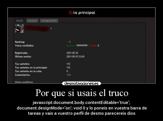 Por que si usais el truco - javascript:document.body.contentEditable=true;
document.designMode=on; void 0 y lo poneis en vuestra barra de
tareas y vais a vuestro perfil de desmo parecereis dios